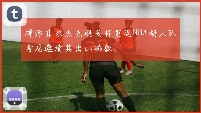 禅师菲尔杰克逊或将重返NBA湖人队考虑邀请其出山执教