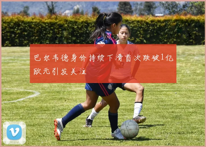 巴尔韦德身价持续下滑首次跌破1亿欧元引发关注
