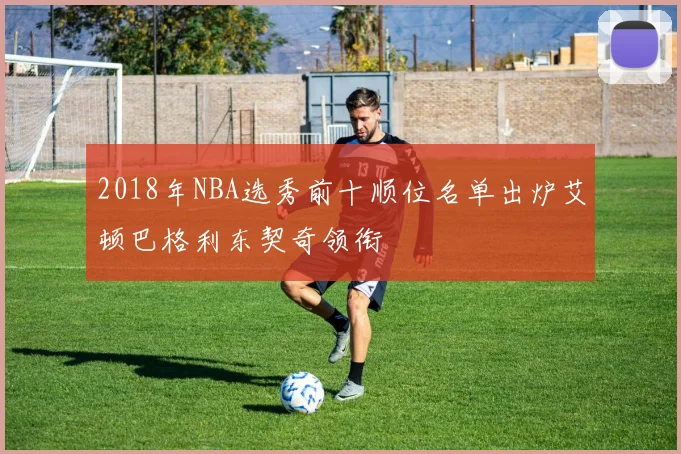 2018年NBA选秀前十顺位名单出炉艾顿巴格利东契奇领衔
