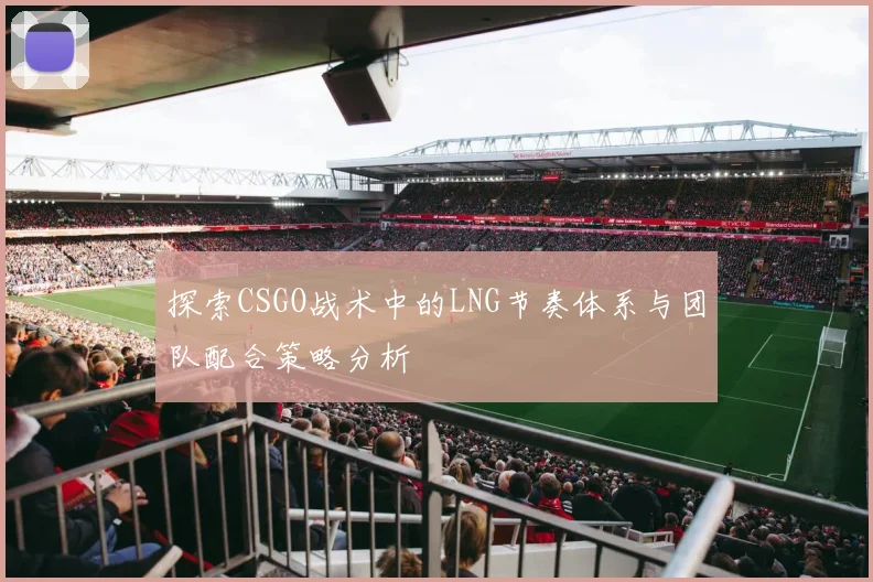 探索CSGO战术中的LNG节奏体系与团队配合策略分析
