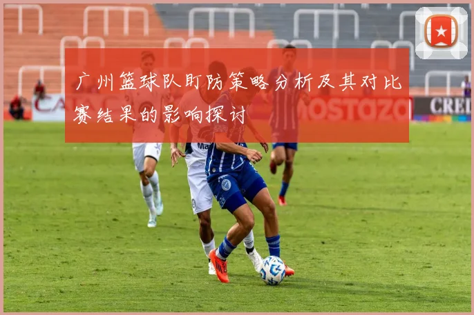 广州篮球队盯防策略分析及其对比赛结果的影响探讨