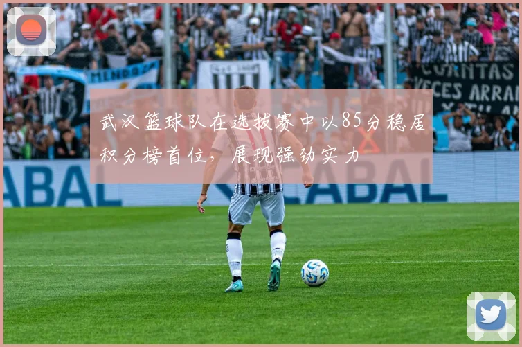 武汉篮球队在选拔赛中以85分稳居积分榜首位，展现强劲实力