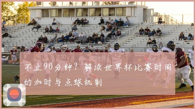 不止90分钟？解读世界杯比赛时间的加时与点球机制